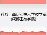 成都工商职业技术学校学费(成都工校学费)