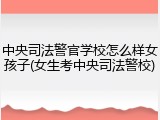 中央司法警官学校怎么样女孩子(女生考中央司法警校)