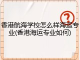 香港航海学校怎么样海运专业(香港海运专业如何)