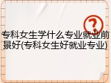 专科女生学什么专业就业前景好(专科女生好就业专业)