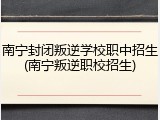 南宁封闭叛逆学校职中招生(南宁叛逆职校招生)