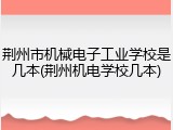 荆州市机械电子工业学校是几本(荆州机电学校几本)