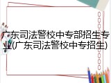 广东司法警校中专部招生专业(广东司法警校中专招生)