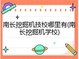 南长挖掘机技校哪里有(南长挖掘机学校)