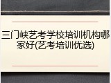 三门峡艺考学校培训机构哪家好(艺考培训优选)