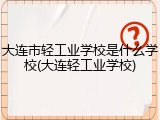 大连市轻工业学校是什么学校(大连轻工业学校)