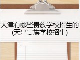 天津有哪些贵族学校招生的(天津贵族学校招生)