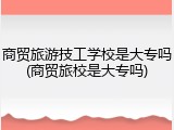 商贸旅游技工学校是大专吗(商贸旅校是大专吗)