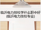 临沂电力技校学什么职中好(临沂电力技校专业)