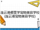 连云港哪里学宠物美容学校(连云港宠物美容学校)
