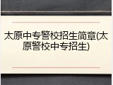 太原中专警校招生简章(太原警校中专招生)