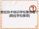 数控技术培训学校推荐哪个(数控学校推荐)