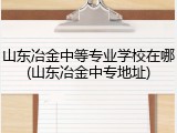 山东冶金中等专业学校在哪(山东冶金中专地址)