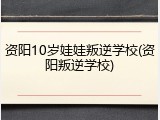 资阳10岁娃娃叛逆学校(资阳叛逆学校)