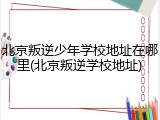 北京叛逆少年学校地址在哪里(北京叛逆学校地址)