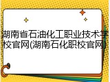 湖南省石油化工职业技术学校官网(湖南石化职校官网)