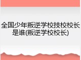全国少年叛逆学校技校校长是谁(叛逆学校校长)