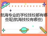航海专业的学校技校都有哪些呢(航海技校有哪些)
