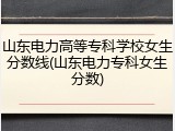 山东电力高等专科学校女生分数线(山东电力专科女生分数)