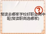 复读去哪家学校好职业高中呢(复读职高选哪家)