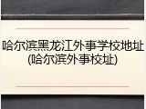 哈尔滨黑龙江外事学校地址(哈尔滨外事校址)