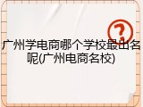 广州学电商哪个学校最出名呢(广州电商名校)