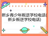 新乡青少年叛逆学校电话(新乡叛逆学校电话)