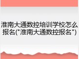 淮南大通数控培训学校怎么报名("淮南大通数控报名")