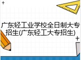 广东轻工业学校全日制大专招生(广东轻工大专招生)