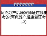 阿克苏产后康复师证在哪里考的(阿克苏产后康复证考点)