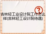 吉林轻工业设计院工作怎么样(吉林轻工设计院待遇)