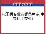 化工类专业有哪些中专(中专化工专业)