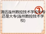 清远连州数控技术学校中专还是大专(连州数控技术学校)