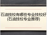 石油技校有哪些专业技校好(石油技校专业推荐)