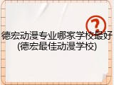 德宏动漫专业哪家学校最好(德宏最佳动漫学校)