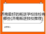 济南最好的叛逆学校技校有哪些(济南叛逆技校推荐)