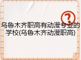 乌鲁木齐职高有动漫专业的学校(乌鲁木齐动漫职高)