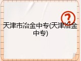 天津市冶金中专(天津冶金中专)