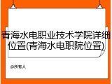 青海水电职业技术学院详细位置(青海水电职院位置)
