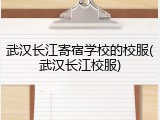 武汉长江寄宿学校的校服(武汉长江校服)