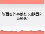 陕西省外事处处长(陕西外事处长)