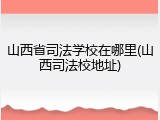 山西省司法学校在哪里(山西司法校地址)