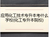 应用化工技术专升本考什么学校(化工专升本院校)