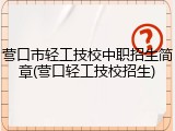 营口市轻工技校中职招生简章(营口轻工技校招生)