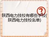 陕西电力技校有哪些学校(陕西电力技校名单)