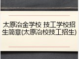 太原冶金学校 技工学校招生简章(太原冶校技工招生)