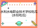 水利水电职业技术学校吃瓜(水校吃瓜)