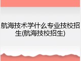 航海技术学什么专业技校招生(航海技校招生)