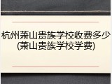杭州萧山贵族学校收费多少(萧山贵族学校学费)