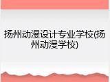 扬州动漫设计专业学校(扬州动漫学校)